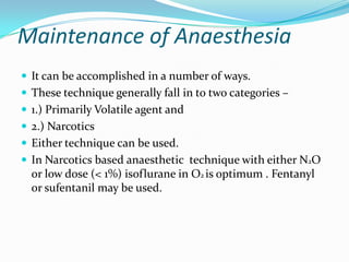 Maintenance of Anaesthesia
 It can be accomplished in a number of ways.
 These technique generally fall in to two categories –
 1.) Primarily Volatile agent and
 2.) Narcotics
 Either technique can be used.
 In Narcotics based anaesthetic technique with either N2O
  or low dose (< 1%) isoflurane in O2 is optimum . Fentanyl
  or sufentanil may be used.
 