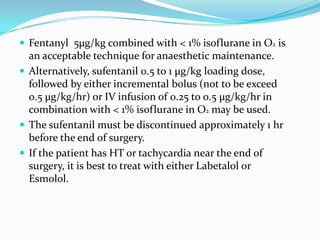  Fentanyl 5µg/kg combined with < 1% isoflurane in O2 is
  an acceptable technique for anaesthetic maintenance.
 Alternatively, sufentanil 0.5 to 1 µg/kg loading dose,
  followed by either incremental bolus (not to be exceed
  0.5 µg/kg/hr) or IV infusion of 0.25 to 0.5 µg/kg/hr in
  combination with < 1% isoflurane in O2 may be used.
 The sufentanil must be discontinued approximately 1 hr
  before the end of surgery.
 If the patient has HT or tachycardia near the end of
  surgery, it is best to treat with either Labetalol or
  Esmolol.
 