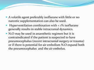  A volatile agent preferably isoflurane with little or no
  narcotic supplementation can also be used.
 Hyperventilation combination with < 1% isoflurane
  generally results in stable intracranial dynamics.
 N2O may be used in anaesthetic regimen but it is
  contraindicated if the patient is suspected to have
  pneumocephalus (recent intracranial surgery or trauma)
  or if there is potential for air embolism N2O expand both
  the pneumocephalus and the air embolus.
 