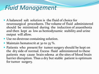 Fluid Management
 A balanced salt solution is the fluid of choice for
  neurosurgical procedures. The volume of fluid administered
  should be minimized during the induction of anaesthesia
  and then kept as low as hemodynamic stability and urine
  output will allow.
 Use no dextrose containing solution.
 Maintain hematocrit at 30 to 35 %.
 Patients who present for tumor surgery should be kept on
  the dry side of normal. Excess fluid administered to these
  patients may cause brain edema at the sites of blood brain
  barrier disruption. Thus a dry but stable patient is optimum
  for tumor surgery.
 