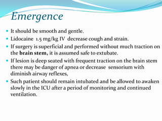 Emergence
 It should be smooth and gentle.
 Lidocaine 1.5 mg/kg IV decrease cough and strain.
 If surgery is superficial and performed without much traction on
  the brain stem, it is assumed safe to extubate.
 If lesion is deep seated with frequent traction on the brain stem
  there may be danger of apnea or decrease sensorium with
  diminish airway reflexes,
 Such patient should remain intubated and be allowed to awaken
  slowly in the ICU after a period of monitoring and continued
  ventilation.
 