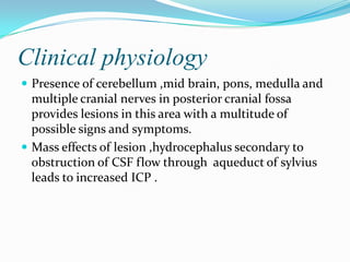 Clinical physiology
 Presence of cerebellum ,mid brain, pons, medulla and
  multiple cranial nerves in posterior cranial fossa
  provides lesions in this area with a multitude of
  possible signs and symptoms.
 Mass effects of lesion ,hydrocephalus secondary to
  obstruction of CSF flow through aqueduct of sylvius
  leads to increased ICP .
 