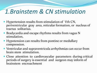 1.Brainstem & CN stimulation
 Hypertension results from stimulation of Vth CN,
    periventricular gray area, reticular formation, or nucleus of
    tractus solitarius.
   Bradycardia and escape rhythms results from vagus N
    stimulation,
   Hypotension can results from pontine or medullary
    compression.
   Ventricular and supraventricula arrhythmias can occur from
    brain stem stimulation.
   Close attention to cardiovascular parameters during critical
    periods of surgery is essential and surgeon may inform of
    brainstem encroachment
 