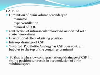 CAUSES:
 Diminition of brain volume secondary to
     mannitol
     hyperventillation
     removal of SOL
 contraction of intravascular blood vol. associated with
  acute hemorrhage
 Gravitational effect of sitting position
 Intraop drainage of CSF
 “Inverted Pop Bottle Analogy” as CSF pours out, air
  bubbles to the top of the container(cranium)

 So that is why slow cont. gravitational drainage of CSF in
  sitting position can result in accumulation of air in
  subdural space
 