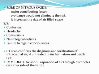  ROLE OF NITROUS OXIDE:
     major contributing factor
     avoidance would not eliminate the risk
     it increases the size of air filled space
S/S:
 Confusion
 Headache
 Convulsions
 Neurological deficits
 Failure to regain conciousness

 CT scan confirms the diagnosis and localisation of
  intracranial air, if untreated Brain herniation and death.
  T/T:
 IMMEDIATE twist drill aspiration of air through burr holes
  on either side of the vertex.
 