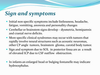 Sign and symptoms
 Initial non specific symptoms include listlessness, headache,
  fatigue, vomitting, anorexia and personality changes
 Cerebellar or brainstem signs develop – dysmetria, hemiparesis
  and cranial nerve deficits.
 More specific clinical syndromes may occur with tumors that
  rapidly involve neural structures such as acoustic neuromas,
  other CP angle tumors, brainstem glioma, carotid body tumor.
 Sign and symptom due to SOL in posterior fossa are as a result
  of elevated ICP due to CSF outflow obstruction.

 In infants an enlarged head or bulging fontanelle may indicate
  hydrocephalus.
 