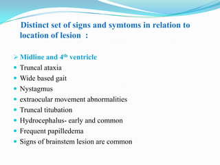 Distinct set of signs and symtoms in relation to
  location of lesion :

 Midline and 4th ventricle
 Truncal ataxia
 Wide based gait
 Nystagmus
 extraocular movement abnormalities
 Truncal titubation
 Hydrocephalus- early and common
 Frequent papilledema
 Signs of brainstem lesion are common
 