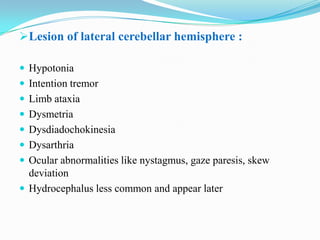 Lesion of lateral cerebellar hemisphere :

 Hypotonia
 Intention tremor
 Limb ataxia
 Dysmetria
 Dysdiadochokinesia
 Dysarthria
 Ocular abnormalities like nystagmus, gaze paresis, skew
  deviation
 Hydrocephalus less common and appear later
 