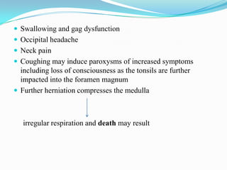  Swallowing and gag dysfunction
 Occipital headache
 Neck pain
 Coughing may induce paroxysms of increased symptoms
  including loss of consciousness as the tonsils are further
  impacted into the foramen magnum
 Further herniation compresses the medulla



   irregular respiration and death may result
 