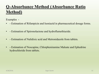 Q-Absorbance Method (Absorbance Ratio
Method)
Examples -
• - Estimation of Rifampicin and Isoniazid in pharmaceutical dosage forms.
• - Estimation of Spironolactone and hydroflumethiazide.
• - Estimation of Nalidixic acid and Metronidazole from tablets.
• - Estimation of Noscapine, Chlorpheniramine Maleate and Ephedrine
hydrochloride from tablets.
134/28/2016 Sagar Savale
 