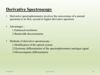 Derivative Spectroscopy
• Derivative spectrophotometry involves the conversions of a normal
spectrum to its first, second or higher derivative spectrum.
• Advantages -
1.Enhanced resolution
2.Bandwidth discrimination
• Methods of derivative spectroscopy -
1.Modification of the optical system
2.Electronic differentiation of the spectrophotometer analogue signal
3.Microcomputer differentiation
144/28/2016 Sagar Savale
 