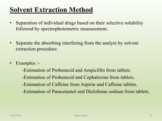 Solvent Extraction Method
• Separation of individual drugs based on their selective solubility
followed by spectrophotometric measurement.
• Separate the absorbing interfering from the analyte by solvent
extraction procedure.
• Examples :-
-Estimation of Probenecid and Ampicillin from tablets.
-Estimation of Probenecid and Cephalexine from tablets.
-Estimation of Caffeine from Aspirin and Caffeine tablets.
-Estimation of Paracetamol and Diclofenac sodium from tablets.
194/28/2016 Sagar Savale
 