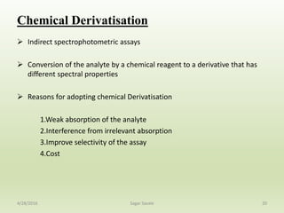 Chemical Derivatisation
 Indirect spectrophotometric assays
 Conversion of the analyte by a chemical reagent to a derivative that has
different spectral properties
 Reasons for adopting chemical Derivatisation
1.Weak absorption of the analyte
2.Interference from irrelevant absorption
3.Improve selectivity of the assay
4.Cost
204/28/2016 Sagar Savale
 