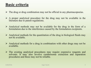 Basic criteria
 The drug or drug combination may not be official in any pharmacopoeias.
 A proper analytical procedure for the drug may not be available in the
literature due to patent regulations.
 Analytical methods may not be available for the drug in the form of a
formulation due to the interference caused by the formulation excipients.
 Analytical methods for the quantitation of the drug in biological fluids may
not be available.
 Analytical methods for a drug in combination with other drugs may not be
available.
 The existing analytical procedures may require expensive reagents and
solvents. It may also involve cumbersome extraction and separation
procedures and these may not be reliable.
44/28/2016 Sagar Savale
 