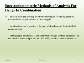 Spectrophotometric Methods of Analysis For
Drugs In Combination
 The basis of all the spectrophotometric techniques for multicomponent
samples is the property that at all wavelengths:
- the absorbance of a solution is the sum of absorbance of the individual
components or
- the measured absorbance is the difference between the total absorbance of
the solution in the sample cell and that of the solution in the reference cell.
64/28/2016 Sagar Savale
 