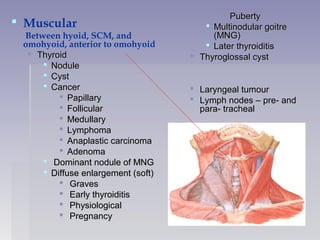  PubertyPuberty
 Multinodular goitreMultinodular goitre
(MNG)(MNG)
 Later thyroiditisLater thyroiditis
 Thyroglossal cystThyroglossal cyst
 Laryngeal tumourLaryngeal tumour
 Lymph nodes – pre- andLymph nodes – pre- and
para- trachealpara- tracheal
 Muscular
Between hyoid, SCM, and
omohyoid, anterior to omohyoid
 ThyroidThyroid
 NoduleNodule
 CystCyst
 CancerCancer
 PapillaryPapillary
 FollicularFollicular
 MedullaryMedullary
 LymphomaLymphoma
 Anaplastic carcinomaAnaplastic carcinoma
 AdenomaAdenoma
 Dominant nodule of MNGDominant nodule of MNG
 Diffuse enlargement (soft)Diffuse enlargement (soft)
 GravesGraves
 Early thyroiditisEarly thyroiditis
 PhysiologicalPhysiological
 PregnancyPregnancy
 