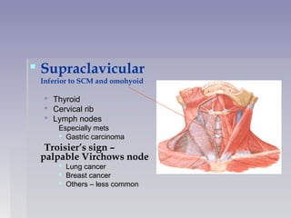  Supraclavicular
Inferior to SCM and omohyoid
 ThyroidThyroid
 Cervical ribCervical rib
 Lymph nodesLymph nodes
Especially metsEspecially mets
 Gastric carcinomaGastric carcinoma
Troisier’s sign –
palpable Virchows node
 Lung cancerLung cancer
 Breast cancerBreast cancer
 Others – less commonOthers – less common
 