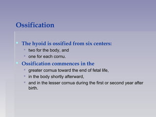 Ossification
 The hyoid is ossified from six centers:
 two for the body, andtwo for the body, and
 one for each cornu.one for each cornu.
 Ossification commences in the
 greater cornua toward the end of fetal life,greater cornua toward the end of fetal life,
 in the body shortly afterward,in the body shortly afterward,
 and in the lesser cornua during the first or second year afterand in the lesser cornua during the first or second year after
birth.birth.
 