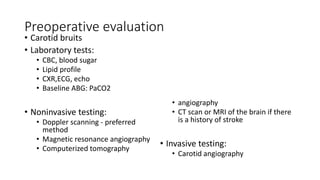 Preoperative evaluation
• Carotid bruits
• Laboratory tests:
• CBC, blood sugar
• Lipid profile
• CXR,ECG, echo
• Baseline ABG: PaCO2
• Noninvasive testing:
• Doppler scanning - preferred
method
• Magnetic resonance angiography
• Computerized tomography
• angiography
• CT scan or MRI of the brain if there
is a history of stroke
• Invasive testing:
• Carotid angiography
 