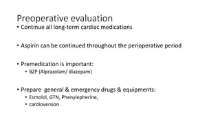 Preoperative evaluation
• Continue all long-term cardiac medications
• Aspirin can be continued throughout the perioperative period
• Premedication is important:
• BZP (Alprazolam/ diazepam)
• Prepare general & emergency drugs & equipments:
• Esmolol, GTN, Phenylepherine,
• cardioversion
 