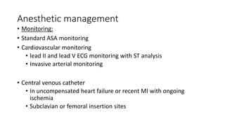 Anesthetic management
• Monitoring:
• Standard ASA monitoring
• Cardiovascular monitoring
• lead II and lead V ECG monitoring with ST analysis
• Invasive arterial monitoring
• Central venous catheter
• In uncompensated heart failure or recent MI with ongoing
ischemia
• Subclavian or femoral insertion sites
 