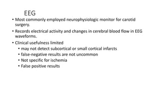 EEG
• Most commonly employed neurophysiologic monitor for carotid
surgery.
• Records electrical activity and changes in cerebral blood flow in EEG
waveforms.
• Clinical usefulness limited
• may not detect subcortical or small cortical infarcts
• false-negative results are not uncommon
• Not specific for ischemia
• False positive results
 