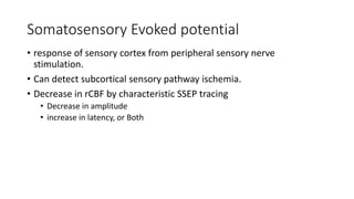 Somatosensory Evoked potential
• response of sensory cortex from peripheral sensory nerve
stimulation.
• Can detect subcortical sensory pathway ischemia.
• Decrease in rCBF by characteristic SSEP tracing
• Decrease in amplitude
• increase in latency, or Both
 