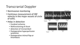 Transcranial Doppler
• Noninvasive monitoring
• Continous measurement of CBF
velocity in the major vessels of circle
of willis.
• Helps in detection
• Cerebral ischemia
• Malfunctioning of shunt
• detection of microemboli
• Postoperative hyperperfusion
syndrome
• Postoperative intimal flap or
thrombosis
 