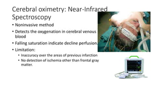 Cerebral oximetry: Near-Infrared
Spectroscopy
• Noninvasive method
• Detects the oxygenation in cerebral venous
blood
• Falling saturation indicate decline perfusion.
• Limitation:
• Inaccuracy over the areas of previous infarction
• No detection of ischemia other than frontal gray
matter.
 