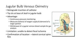 Jugular Bulb Venous Oximetry
• Retrograde insertion of catheter
• Tip sits at base of skull in jugular bulb
• Advantage:
• Continuous pressure monitoring
• Measures balance of oxygen supply & demand of a
larger portion
• Withdrawal of a jugular venous blood sample for gas
analysis
• Limitation: unable to detect focal ischemia
• Confirmation of location →lateral cervical spine
film
 