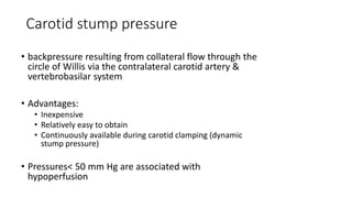 Carotid stump pressure
• backpressure resulting from collateral flow through the
circle of Willis via the contralateral carotid artery &
vertebrobasilar system
• Advantages:
• Inexpensive
• Relatively easy to obtain
• Continuously available during carotid clamping (dynamic
stump pressure)
• Pressures< 50 mm Hg are associated with
hypoperfusion
 