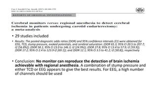 • 29 studies included
• Results: The pooled diagnostic odds ratios (DOR) and 95% confidence intervals (CI) were obtained for
EEG, TCD, stump pressure, evoked potentials, and cerebral saturation: (DOR 65.3; 95% CI 20.5 to 207.7;
I2 [56.8%]); (DOR 58.1; 95% CI 23.0 to 146.3; I2 [24.9%]); (DOR 27.8; 95% CI 13.4 to 57.9; I2 [59.9]);
(DOR 17.2; 95% CI 2.4 to 123.9 I2 [69.1]); and (DOR 12.1; 95% CI 3.5 to 41.2; I2 [30.8]), respectively
• Conclusion: No monitor can reproduce the detection of brain ischemia
achievable with regional anesthesia. A combination of stump pressure and
either TCD or EEG appears to give the best results. For EEG, a high number
of channels should be used
 