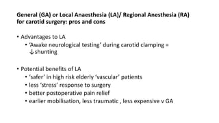 General (GA) or Local Anaesthesia (LA)/ Regional Anesthesia (RA)
for carotid surgery: pros and cons
• Advantages to LA
• ‘Awake neurological testing’ during carotid clamping =
↓shunting
• Potential benefits of LA
• ‘safer’ in high risk elderly ‘vascular’ patients
• less ‘stress’ response to surgery
• better postoperative pain relief
• earlier mobilisation, less traumatic , less expensive v GA
 