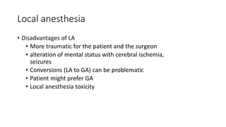 Local anesthesia
• Disadvantages of LA
• More traumatic for the patient and the surgeon
• alteration of mental status with cerebral ischemia,
seizures
• Conversions (LA to GA) can be problematic
• Patient might prefer GA
• Local anesthesia toxicity
 