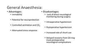 General Anaesthesia:
• Advantages:
• Immobility
• Potential for neuroprotection
• Controlled ventilation and CO2
• Attenuated stress response
• Disadvantages:
• Lack of direct neurological
monitoring during surgery
• Intraoperative hypotension
• Postoperative hypertension
• Increased rate of shunt use
• Delayed recovery from GA may
mask postoperative
neurological complications
 