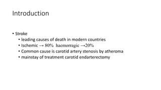 Introduction
• Stroke
• leading causes of death in modern countries
• Ischemic → 80% haemorragic →20%
• Common cause is carotid artery stenosis by atheroma
• mainstay of treatment carotid endarterectomy
 