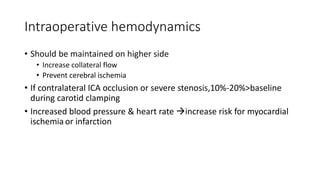 Intraoperative hemodynamics
• Should be maintained on higher side
• Increase collateral flow
• Prevent cerebral ischemia
• If contralateral ICA occlusion or severe stenosis,10%-20%>baseline
during carotid clamping
• Increased blood pressure & heart rate increase risk for myocardial
ischemia or infarction
 