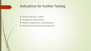 Indications for Further Testing
 Exercise tolerance < 4 METS
 Symptomatic valvular lesions
 Dilated or Hypertrophic Cardiomyopathy
 Hemodynamically significant dysrhythmias
 