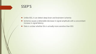 SSEP’S
 Unlike EEG, it can detect deep brain and brainstem ischemia
 Ischemia causes a detectable decrease in signal amplitude with a concomitant
increase in signal latency
 Data is unclear whether this is actually more sensitive than EEG
 