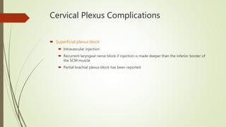 Cervical Plexus Complications
 Superficial plexus block
 Intravascular injection
 Recurrent laryngeal nerve block if injection is made deeper than the inferior border of
the SCM muscle
 Partial brachial plexus block has been reported
 