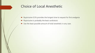 Choice of Local Anesthetic
 Bupivicaine 0.5% provides the longest time to request for first analgesia
 Ropivicaine is probably the least cardiotoxic
 Use the least possible amount of total anesthetic in any case.
 