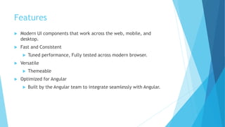 Features
 Modern UI components that work across the web, mobile, and
desktop.
 Fast and Consistent
 Tuned performance, Fully tested across modern browser.
 Versatile
 Themeable
 Optimized for Angular
 Built by the Angular team to integrate seamlessly with Angular.
 