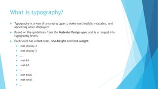 What is typography?
 Typography is a way of arranging type to make text legible, readable, and
appealing when displayed.
 Based on the guidelines from the Material Design spec and is arranged into
typography levels
 Each level has a font-size, line-height and font-weight
 .mat-display-4
 .mat-display-3
 …..
 .mat-h1
 .mat-h2
 ….
 .mat-body
 .mat-small
 …
 