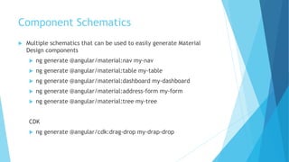 Component Schematics
 Multiple schematics that can be used to easily generate Material
Design components
 ng generate @angular/material:nav my-nav
 ng generate @angular/material:table my-table
 ng generate @angular/material:dashboard my-dashboard
 ng generate @angular/material:address-form my-form
 ng generate @angular/material:tree my-tree
CDK
 ng generate @angular/cdk:drag-drop my-drap-drop
 