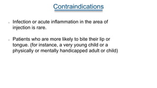 Contraindications
Infection or acute inflammation in the area of
injection is rare.
Patients who are more likely to bite their lip or
tongue. (for instance, a very young child or a
physically or mentally handicapped adult or child)
 