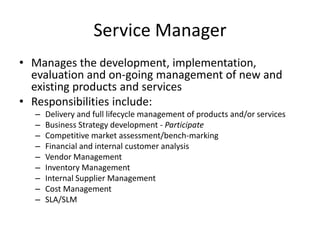 Service Manager
• Manages the development, implementation,
  evaluation and on-going management of new and
  existing products and services
• Responsibilities include:
  –   Delivery and full lifecycle management of products and/or services
  –   Business Strategy development - Participate
  –   Competitive market assessment/bench-marking
  –   Financial and internal customer analysis
  –   Vendor Management
  –   Inventory Management
  –   Internal Supplier Management
  –   Cost Management
  –   SLA/SLM
 