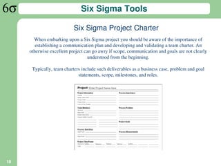 Six Sigma Tools

                           Six Sigma Project Charter
       When embarking upon a Six Sigma project you should be aware of the importance of
        establishing a communication plan and developing and validating a team charter. An
     otherwise excellent project can go awry if scope, communication and goals are not clearly
                                   understood from the beginning.

      Typically, team charters include such deliverables as a business case, problem and goal
                             statements, scope, milestones, and roles.




18
 