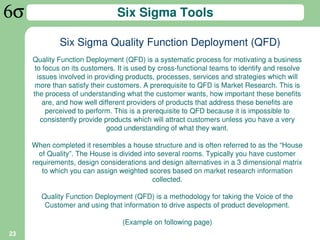 Six Sigma Tools

             Six Sigma Quality Function Deployment (QFD)
     Quality Function Deployment (QFD) is a systematic process for motivating a business
      to focus on its customers. It is used by cross-functional teams to identify and resolve
       issues involved in providing products, processes, services and strategies which will
      more than satisfy their customers. A prerequisite to QFD is Market Research. This is
     the process of understanding what the customer wants, how important these benefits
         are, and how well different providers of products that address these benefits are
          perceived to perform. This is a prerequisite to QFD because it is impossible to
        consistently provide products which will attract customers unless you have a very
                              good understanding of what they want.

     When completed it resembles a house structure and is often referred to as the “House
       of Quality”. The House is divided into several rooms. Typically you have customer
     requirements, design considerations and design alternatives in a 3 dimensional matrix
        to which you can assign weighted scores based on market research information
                                            collected.

        Quality Function Deployment (QFD) is a methodology for taking the Voice of the
         Customer and using that information to drive aspects of product development.

                                  (Example on following page)
23
 