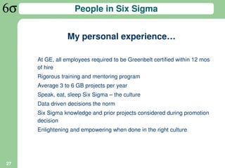 People in Six Sigma


                My personal experience…

     At GE, all employees required to be Greenbelt certified within 12 mos
     of hire
     Rigorous training and mentoring program
     Average 3 to 6 GB projects per year
     Speak, eat, sleep Six Sigma – the culture
     Data driven decisions the norm
     Six Sigma knowledge and prior projects considered during promotion
     decision
     Enlightening and empowering when done in the right culture




27
 