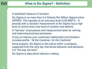 What is Six Sigma? - Definition


    A statistical measure of variation.
    Six Sigma is no more than 3.4 Defects Per Million Opportunities
    (DPMO). This equates to an accuracy level of 99.9997%. A
    process with a variation measurement of Six Sigma has a high
    level of control and a low level of variation and defects.
    A “tool box” of processes and measurement tools for refining
    and improving business processes.
    A way to improve your customers relationship and therefore
    increase profits. “At the Customer, for the Customer”
    Done properly, Six Sigma is the culture within a company,
    supported from the very top, that drives behavior and decisions.
    It is “the way we work”.
    Six Sigma is data driven decision making.




5
 